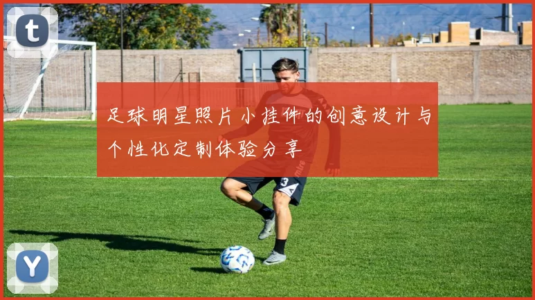 足球明星照片小挂件的创意设计与个性化定制体验分享
