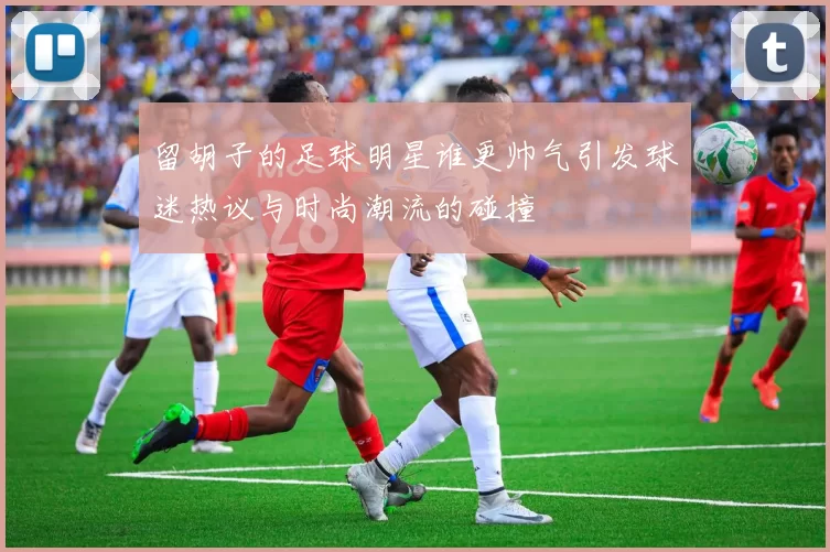 留胡子的足球明星谁更帅气引发球迷热议与时尚潮流的碰撞