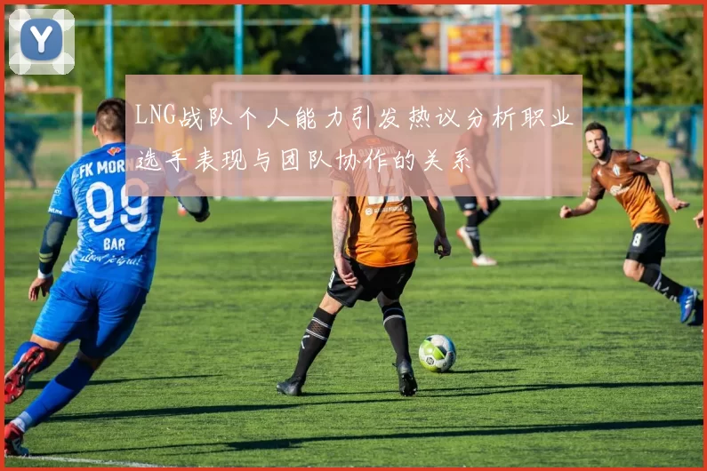 LNG战队个人能力引发热议分析职业选手表现与团队协作的关系