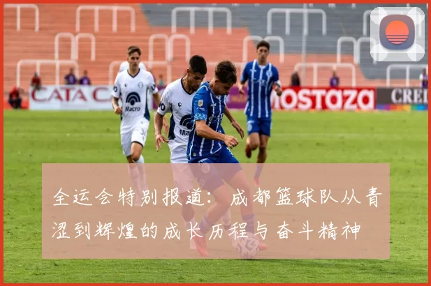 全运会特别报道：成都篮球队从青涩到辉煌的成长历程与奋斗精神