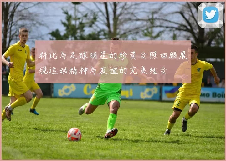 科比与足球明星的珍贵合照回顾展现运动精神与友谊的完美结合
