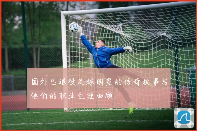 国外已退役足球明星的传奇故事与他们的职业生涯回顾