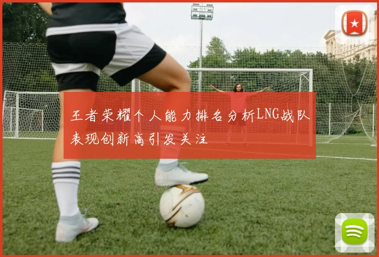 王者荣耀个人能力排名分析LNG战队表现创新高引发关注