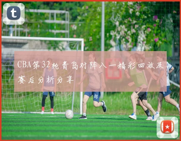 CBA第32轮青岛对阵八一精彩回放及赛后分析分享