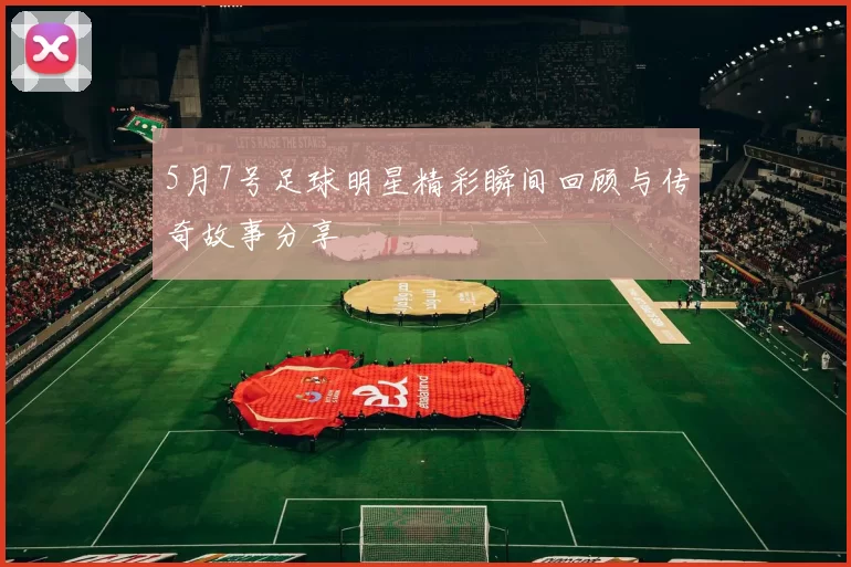5月7号足球明星精彩瞬间回顾与传奇故事分享
