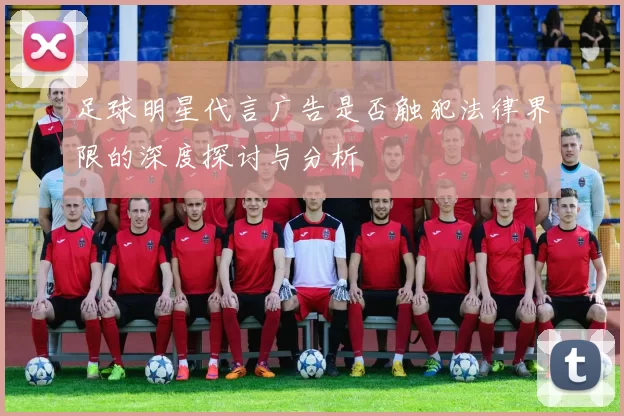 足球明星代言广告是否触犯法律界限的深度探讨与分析