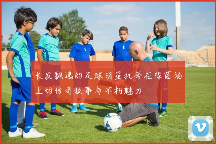 长发飘逸的足球明星托蒂在绿茵场上的传奇故事与不朽魅力