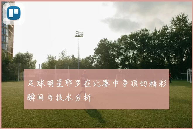 足球明星耶罗在比赛中争顶的精彩瞬间与技术分析