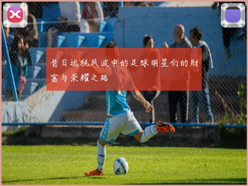 昔日逃税风波中的足球明星们的财富与荣耀之路