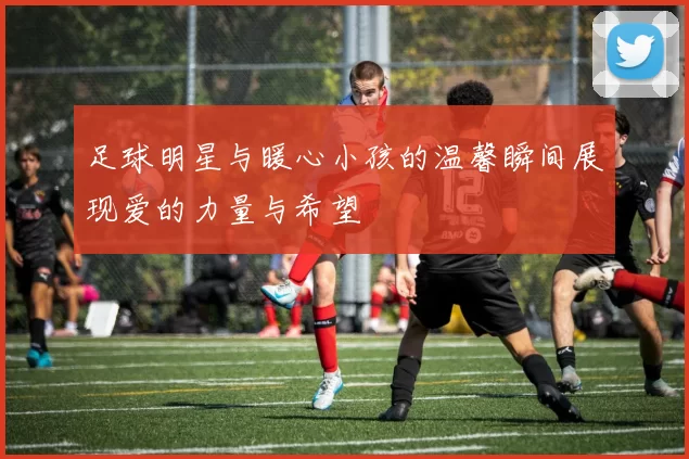 足球明星与暖心小孩的温馨瞬间展现爱的力量与希望