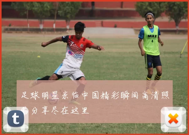 足球明星亲临中国精彩瞬间高清照片分享尽在这里
