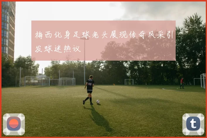 梅西化身足球老头展现传奇风采引发球迷热议