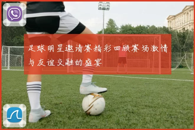 足球明星邀请赛精彩回顾赛场激情与友谊交融的盛宴