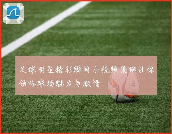 足球明星精彩瞬间小视频集锦让你领略球场魅力与激情