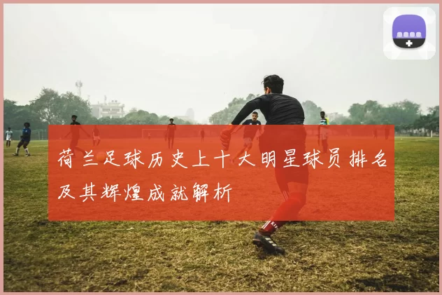 荷兰足球历史上十大明星球员排名及其辉煌成就解析
