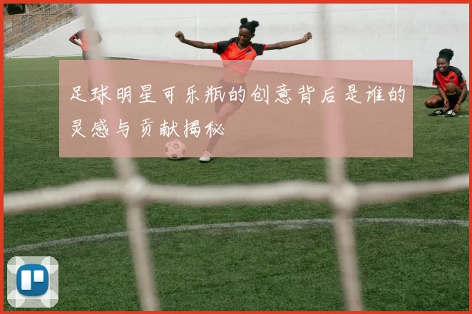 足球明星可乐瓶的创意背后是谁的灵感与贡献揭秘