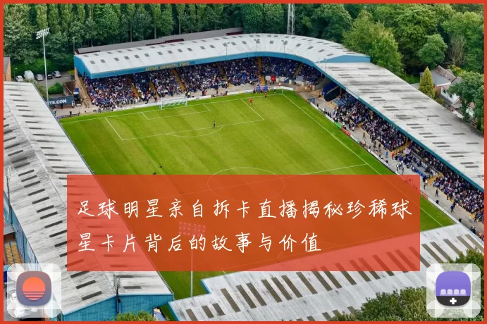 足球明星亲自拆卡直播揭秘珍稀球星卡片背后的故事与价值