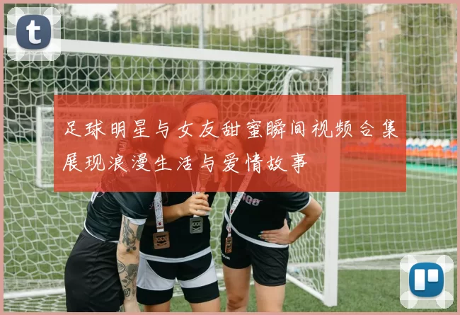 足球明星与女友甜蜜瞬间视频合集展现浪漫生活与爱情故事