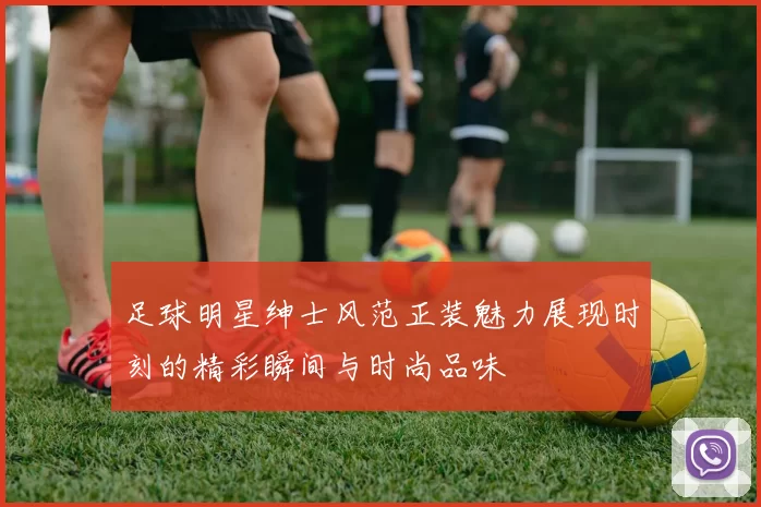 足球明星绅士风范正装魅力展现时刻的精彩瞬间与时尚品味
