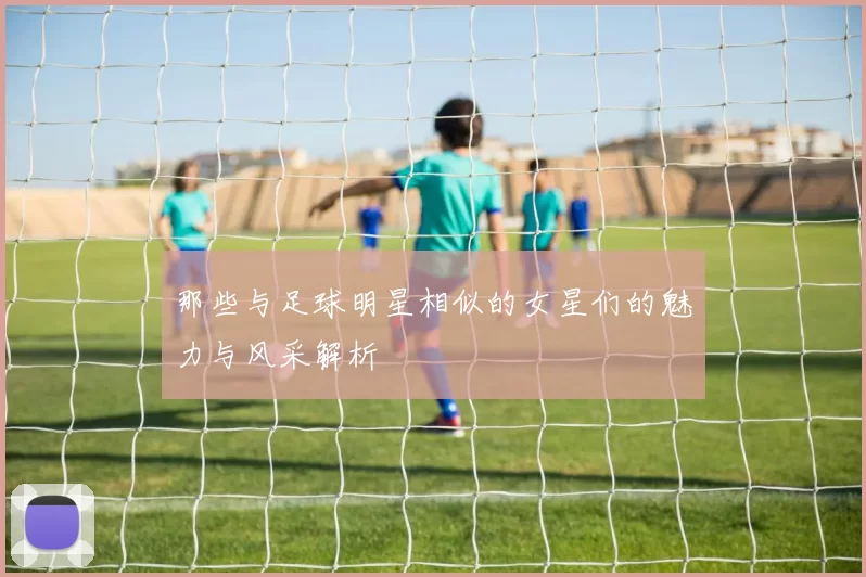 那些与足球明星相似的女星们的魅力与风采解析
