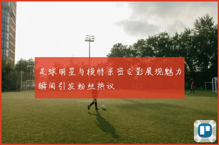 足球明星与模特亲密合影展现魅力瞬间引发粉丝热议
