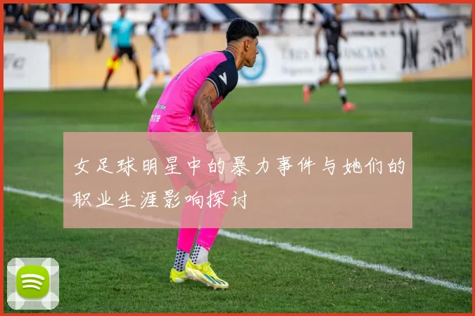 女足球明星中的暴力事件与她们的职业生涯影响探讨