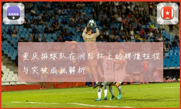 重庆排球队在洲际杯上的辉煌征程与突破成就解析