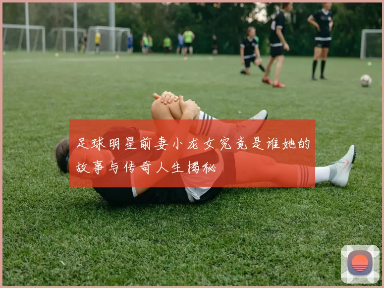 足球明星前妻小龙女究竟是谁她的故事与传奇人生揭秘