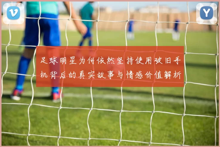 足球明星为何依然坚持使用破旧手机背后的真实故事与情感价值解析