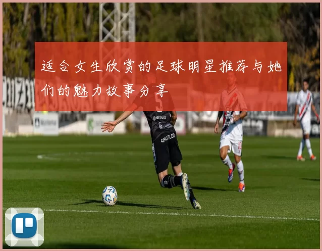 适合女生欣赏的足球明星推荐与她们的魅力故事分享