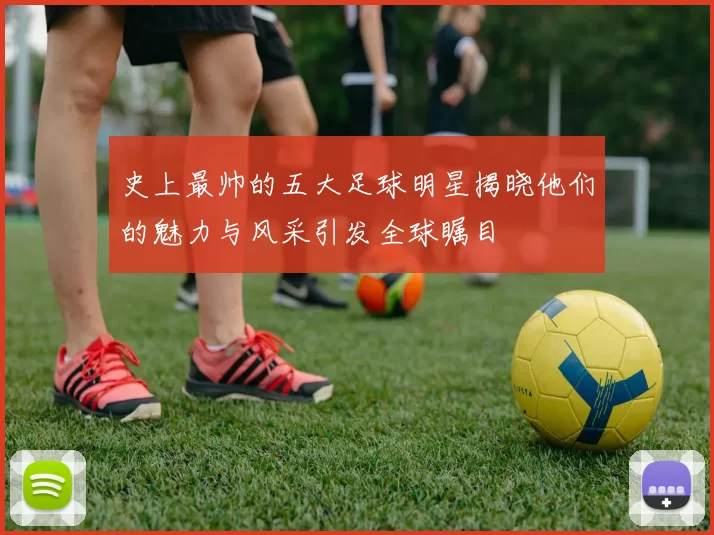 史上最帅的五大足球明星揭晓他们的魅力与风采引发全球瞩目