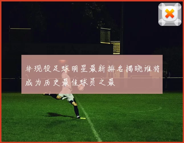 非现役足球明星最新排名揭晓谁将成为历史最佳球员之最
