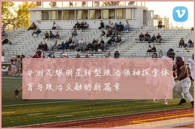 非洲足球明星转型政治领袖探索体育与政治交融的新篇章