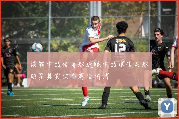 误解中的传奇球迷眼中的退役足球明星其实仍在赛场拼搏